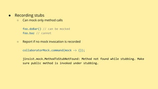 ● Recording stubs
○ Can mock only method calls
foo.doBar() // can be mocked
foo.baz // cannot
○ Report if no mock invocation is recorded
collaboratorMock.command(mock -> {});
jinsist.mock.MethodToStubNotFound: Method not found while stubbing. Make
sure public method is invoked under stubbing.
 