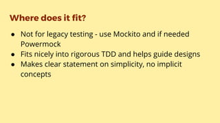 Where does it fit?
● Not for legacy testing - use Mockito and if needed
Powermock
● Fits nicely into rigorous TDD and helps guide designs
● Makes clear statement on simplicity, no implicit
concepts
 
