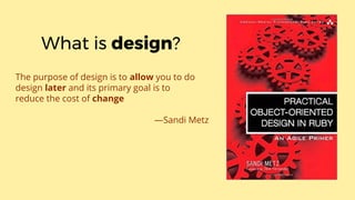 The purpose of design is to allow you to do
design later and its primary goal is to
reduce the cost of change
—Sandi Metz
What is design?
 