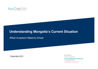 Understanding Mongolia’s Current Situation
What Investors Need to Know
December 2011
Eric Zurrin
Director General
eric.zurrin@resource-cap.com
+976 9999 3356
www.resource-cap.com
 