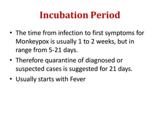 Incubation Period
• The time from infection to first symptoms for
Monkeypox is usually 1 to 2 weeks, but in
range from 5-21 days.
• Therefore quarantine of diagnosed or
suspected cases is suggested for 21 days.
• Usually starts with Fever
 