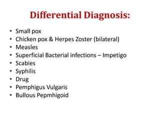 Differential Diagnosis:
• Small pox
• Chicken pox & Herpes Zoster (bilateral)
• Measles
• Superficial Bacterial infections – Impetigo
• Scabies
• Syphilis
• Drug
• Pemphigus Vulgaris
• Bullous Pepmhigoid
 