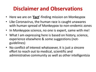 Disclaimer and Observations
• Here we are on ‘Fact’-finding mission on Monkeypox
• Like Coronavirus, the human race is caught unawares
with human spread of Monkeypox to non-endemic zones
• In Monkeypox science, no one is expert, same with me!
• What I am expressing here is based on history, science,
experience elsewhere & some suggestions (not-
guidelines)
• No conflict of interest whatsoever, it is just a sincere
effort to reach out to medical, scientific and
administrative community as well as other intelligentsia
 