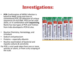 Investigations:
• PCR: Confirmation of MPXV infection is
based on NAAT, using real-time or
conventional PCR, for detection of unique
sequences of viral DNA. PCR can be used
alone, or in combination with sequencing.
Roche has two types of PCR and Trivitron
from India developed a PCR kit also.
• Routine Chemistry, Hematology, and
Urinalysis
• Sodium and potassium
• Proteins – especially albumin
• Routine examination of bacterial and
mycotic cultures & sensitivity
For PCR: a viral swab taken from one or more
vesicles or ulcers, or from a dry scraping of
the scab.
 