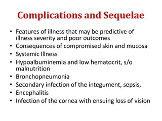 Complications and Sequelae
• Features of illness that may be predictive of
illness severity and poor outcomes
• Consequences of compromised skin and mucosa
• Systemic Illness
• Hypoalbuminemia and low hematocrit, s/o
malnutrition
• Bronchopneumonia
• Secondary infection of the integument, sepsis,
• Encephalitis
• Infection of the cornea with ensuing loss of vision
 