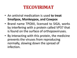 TECOVIRIMAT
• An antiviral medication is used to treat
Smallpox, Monkeypox, and Cowpox
• Brand name TPOXX, licensed to SIGA, works
by interfering with a protein called VP37 that
is found on the surface of orthopoxviruses.
• By interacting with this protein, the medicine
prevents the viruses from reproducing
normally, slowing down the spread of
infection.
 