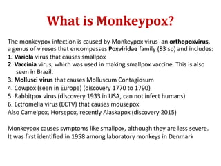 What is Monkeypox?
The monkeypox infection is caused by Monkeypox virus- an orthopoxvirus,
a genus of viruses that encompasses Poxviridae family (83 sp) and includes:
1. Variola virus that causes smallpox
2. Vaccinia virus, which was used in making smallpox vaccine. This is also
seen in Brazil.
3. Mollusci virus that causes Molluscum Contagiosum
4. Cowpox (seen in Europe) (discovery 1770 to 1790)
5. Rabbitpox virus (discovery 1933 in USA, can not infect humans).
6. Ectromelia virus (ECTV) that causes mousepox
Also Camelpox, Horsepox, recently Alaskapox (discovery 2015)
Monkeypox causes symptoms like smallpox, although they are less severe.
It was first identified in 1958 among laboratory monkeys in Denmark
 