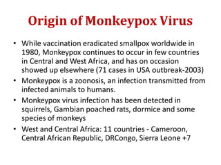 Origin of Monkeypox Virus
• While vaccination eradicated smallpox worldwide in
1980, Monkeypox continues to occur in few countries
in Central and West Africa, and has on occasion
showed up elsewhere (71 cases in USA outbreak-2003)
• Monkeypox is a zoonosis, an infection transmitted from
infected animals to humans.
• Monkeypox virus infection has been detected in
squirrels, Gambian poached rats, dormice and some
species of monkeys
• West and Central Africa: 11 countries - Cameroon,
Central African Republic, DRCongo, Sierra Leone +7
 