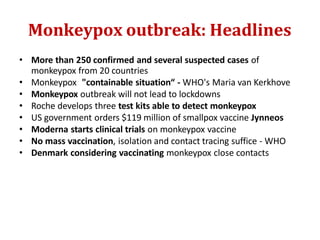 Monkeypox outbreak: Headlines
• More than 250 confirmed and several suspected cases of
monkeypox from 20 countries
• Monkeypox "containable situation“ - WHO's Maria van Kerkhove
• Monkeypox outbreak will not lead to lockdowns
• Roche develops three test kits able to detect monkeypox
• US government orders $119 million of smallpox vaccine Jynneos
• Moderna starts clinical trials on monkeypox vaccine
• No mass vaccination, isolation and contact tracing suffice - WHO
• Denmark considering vaccinating monkeypox close contacts
 
