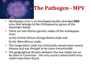The Pathogen - MPV
• Monkeypox virus is an enveloped double-stranded DNA
virus that belongs to the Orthopoxvirus genus of the
Poxviridae family.
• There are two distinct genetic clades of the monkeypox
virus:
a) the Central African (Congo Basin) clade and
b) the West African clade.
• The Congo Basin clade has historically caused more severe
disease and was thought to be more transmissible.
• The geographical division between the two clades has so
far been in Cameroon - the only country where both virus
clades have been found.
 