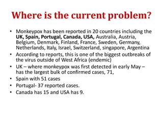 Where is the current problem?
• Monkeypox has been reported in 20 countries including the
UK, Spain, Portugal, Canada, USA, Australia, Austria,
Belgium, Denmark, Finland, France, Sweden, Germany,
Netherlands, Italy, Israel, Switzerland, singapore, Argentina
• According to reports, this is one of the biggest outbreaks of
the virus outside of West Africa (endemic)
• UK – where monkeypox was first detected in early May –
has the largest bulk of confirmed cases, 71,
• Spain with 51 cases
• Portugal- 37 reported cases.
• Canada has 15 and USA has 9.
 