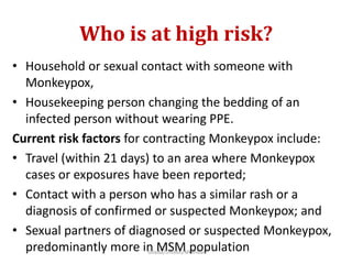 Who is at high risk?
• Household or sexual contact with someone with
Monkeypox,
• Housekeeping person changing the bedding of an
infected person without wearing PPE.
Current risk factors for contracting Monkeypox include:
• Travel (within 21 days) to an area where Monkeypox
cases or exposures have been reported;
• Contact with a person who has a similar rash or a
diagnosis of confirmed or suspected Monkeypox; and
• Sexual partners of diagnosed or suspected Monkeypox,
predominantly more in MSM population
Gilada/Unison/Mumbai
 