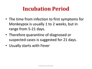 Incubation Period
• The time from infection to first symptoms for
Monkeypox is usually 1 to 2 weeks, but in
range from 5-21 days.
• Therefore quarantine of diagnosed or
suspected cases is suggested for 21 days.
• Usually starts with Fever
Gilada/Unison/Mumbai
 