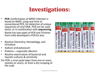 Investigations:
• PCR: Confirmation of MPXV infection is
based on NAAT, using real-time or
conventional PCR, for detection of unique
sequences of viral DNA. PCR can be used
alone, or in combination with sequencing.
Roche has two types of PCR and Trivitron
from India developed a PCR kit also.
• Routine Chemistry, Hematology, and
Urinalysis
• Sodium and potassium
• Proteins – especially albumin
• Routine examination of bacterial and
mycotic cultures & sensitivity
For PCR: a viral swab taken from one or more
vesicles or ulcers, or from a dry scraping of
the scab.
Gilada/Unison/Mumbai
 