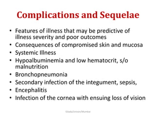 Complications and Sequelae
• Features of illness that may be predictive of
illness severity and poor outcomes
• Consequences of compromised skin and mucosa
• Systemic Illness
• Hypoalbuminemia and low hematocrit, s/o
malnutrition
• Bronchopneumonia
• Secondary infection of the integument, sepsis,
• Encephalitis
• Infection of the cornea with ensuing loss of vision
Gilada/Unison/Mumbai
 