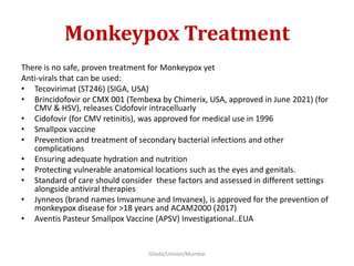 Monkeypox Treatment
There is no safe, proven treatment for Monkeypox yet
Anti-virals that can be used:
• Tecovirimat (ST246) (SIGA, USA)
• Brincidofovir or CMX 001 (Tembexa by Chimerix, USA, approved in June 2021) (for
CMV & HSV), releases Cidofovir intracelluarly
• Cidofovir (for CMV retinitis), was approved for medical use in 1996
• Smallpox vaccine
• Prevention and treatment of secondary bacterial infections and other
complications
• Ensuring adequate hydration and nutrition
• Protecting vulnerable anatomical locations such as the eyes and genitals.
• Standard of care should consider these factors and assessed in different settings
alongside antiviral therapies
• Jynneos (brand names Imvamune and Imvanex), is approved for the prevention of
monkeypox disease for >18 years and ACAM2000 (2017)
• Aventis Pasteur Smallpox Vaccine (APSV) Investigational..EUA
Gilada/Unison/Mumbai
 