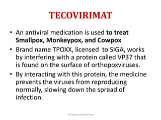 TECOVIRIMAT
• An antiviral medication is used to treat
Smallpox, Monkeypox, and Cowpox
• Brand name TPOXX, licensed to SIGA, works
by interfering with a protein called VP37 that
is found on the surface of orthopoxviruses.
• By interacting with this protein, the medicine
prevents the viruses from reproducing
normally, slowing down the spread of
infection.
Gilada/Unison/Mumbai
 