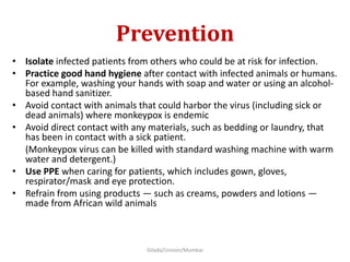 Prevention
• Isolate infected patients from others who could be at risk for infection.
• Practice good hand hygiene after contact with infected animals or humans.
For example, washing your hands with soap and water or using an alcohol-
based hand sanitizer.
• Avoid contact with animals that could harbor the virus (including sick or
dead animals) where monkeypox is endemic
• Avoid direct contact with any materials, such as bedding or laundry, that
has been in contact with a sick patient.
(Monkeypox virus can be killed with standard washing machine with warm
water and detergent.)
• Use PPE when caring for patients, which includes gown, gloves,
respirator/mask and eye protection.
• Refrain from using products — such as creams, powders and lotions —
made from African wild animals
Gilada/Unison/Mumbai
 