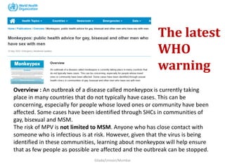 Overview : An outbreak of a disease called monkeypox is currently taking
place in many countries that do not typically have cases. This can be
concerning, especially for people whose loved ones or community have been
affected. Some cases have been identified through SHCs in communities of
gay, bisexual and MSM.
The risk of MPV is not limited to MSM. Anyone who has close contact with
someone who is infectious is at risk. However, given that the virus is being
identified in these communities, learning about monkeypox will help ensure
that as few people as possible are affected and the outbreak can be stopped.
Gilada/Unison/Mumbai
The latest
WHO
warning
 