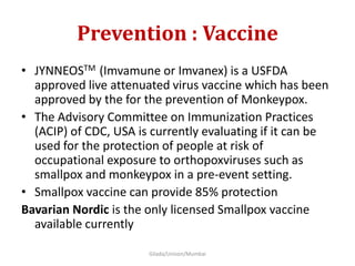 Prevention : Vaccine
• JYNNEOSTM (Imvamune or Imvanex) is a USFDA
approved live attenuated virus vaccine which has been
approved by the for the prevention of Monkeypox.
• The Advisory Committee on Immunization Practices
(ACIP) of CDC, USA is currently evaluating if it can be
used for the protection of people at risk of
occupational exposure to orthopoxviruses such as
smallpox and monkeypox in a pre-event setting.
• Smallpox vaccine can provide 85% protection
Bavarian Nordic is the only licensed Smallpox vaccine
available currently
Gilada/Unison/Mumbai
 