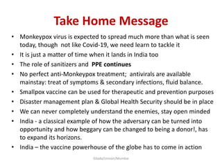 Take Home Message
• Monkeypox virus is expected to spread much more than what is seen
today, though not like Covid-19, we need learn to tackle it
• It is just a matter of time when it lands in India too
• The role of sanitizers and PPE continues
• No perfect anti-Monkeypox treatment; antivirals are available
mainstay: treat of symptoms & secondary infections, fluid balance.
• Smallpox vaccine can be used for therapeutic and prevention purposes
• Disaster management plan & Global Health Security should be in place
• We can never completely understand the enemies, stay open minded
• India - a classical example of how the adversary can be turned into
opportunity and how beggary can be changed to being a donor!, has
to expand its horizons.
• India – the vaccine powerhouse of the globe has to come in action
Gilada/Unison/Mumbai
 