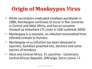 Origin of Monkeypox Virus
• While vaccination eradicated smallpox worldwide in
1980, Monkeypox continues to occur in few countries
in Central and West Africa, and has on occasion
showed up elsewhere (71 cases in USA outbreak-2003)
• Monkeypox is a zoonosis, an infection transmitted from
infected animals to humans.
• Monkeypox virus infection has been detected in
squirrels, Gambian poached rats, dormice and some
species of monkeys
• West and Central Africa: 11 countries - Cameroon,
Central African Republic, DRCongo, Sierra Leone +7
Gilada/Unison/Mumbai
 