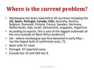 Where is the current problem?
• Monkeypox has been reported in 20 countries including the
UK, Spain, Portugal, Canada, USA, Australia, Austria,
Belgium, Denmark, Finland, France, Sweden, Germany,
Netherlands, Italy, Israel, Switzerland, singapore, Argentina
• According to reports, this is one of the biggest outbreaks of
the virus outside of West Africa (endemic)
• UK – where monkeypox was first detected in early May –
has the largest bulk of confirmed cases, 71,
• Spain with 51 cases
• Portugal- 37 reported cases.
• Canada has 15 and USA has 9.
Gilada/Unison/Mumbai
 