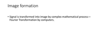 Image formation
• Signal is transformed into image by complex mathematical process—
Fourior Transformation by computers.
 