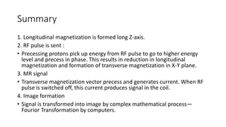 Summary
1. Longitudinal magnetization is formed long Z-axis.
2. RF pulse is sent :
• Precessing protons pick up energy from RF pulse to go to higher energy
level and precess in phase. This results in reduction in longitudinal
magnetization and formation of transverse magnetization in X-Y plane.
3. MR signal
• Transverse magnetization vector precess and generates current. When RF
pulse is switched off, this current produces signal in the coil.
4. Image formation
• Signal is transformed into image by complex mathematical process—
Fourior Transformation by computers.
 