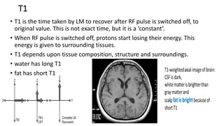 T1
• T1 is the time taken by LM to recover after RF pulse is switched off, to
original value. This is not exact time, but it is a ‘constant’.
• When RF pulse is switched off, protons start losing their energy. This
energy is given to surrounding tissues.
• T1 depends upon tissue composition, structure and surroundings.
• water has long T1
• fat has short T1
 