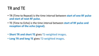 TR and TE
• TR (Time to Repeat) is the time interval between start of one RF pulse
and start of next RF pulse.
• TE (Time to Echo) is the time interval between start of RF pulse and
reception of the echo (signal).
• Short TR and short TE gives T1-weighted images.
• Long TR and long TE gives T2-weighted images.
 