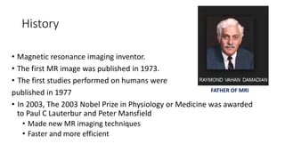 History
• Magnetic resonance imaging inventor.
• The first MR image was published in 1973.
• The first studies performed on humans were
published in 1977
• In 2003, The 2003 Nobel Prize in Physiology or Medicine was awarded
to Paul C Lauterbur and Peter Mansfield
• Made new MR imaging techniques
• Faster and more efficient
FATHER OF MRI
 