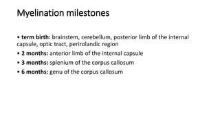 Myelination milestones
• term birth: brainstem, cerebellum, posterior limb of the internal
capsule, optic tract, perirolandic region
• 2 months: anterior limb of the internal capsule
• 3 months: splenium of the corpus callosum
• 6 months: genu of the corpus callosum
 