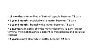 • 11 months: anterior limb of internal capsule becomes T2 dark
• 1 year 2 months: occipital white matter becomes T2 dark
• 1 year 4 months: frontal white matter becomes T2 dark
• 1 1/2 years: majority of white matter becomes T2 dark (except
terminal myelination zones adjacent to frontal horns and periatrial
regions)
• 2 years: almost all of white matter becomes T2 dark
 
