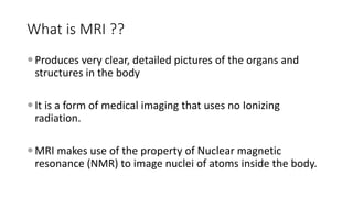 What is MRI ??
Produces very clear, detailed pictures of the organs and
structures in the body
It is a form of medical imaging that uses no Ionizing
radiation.
MRI makes use of the property of Nuclear magnetic
resonance (NMR) to image nuclei of atoms inside the body.
 