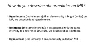 How do you describe abnormalities on MR?
• Hyperintense (more intense): If an abnormality is bright (white) on
MR, we describe it as hyperintense.
• Isointense (the same intensity): If an abnormality is the same
intensity to a reference structure, we describe it as isointense.
• Hypointense (less intense): If an abnormality is dark on MR .
 