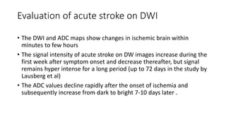 Evaluation of acute stroke on DWI
• The DWI and ADC maps show changes in ischemic brain within
minutes to few hours
• The signal intensity of acute stroke on DW images increase during the
first week after symptom onset and decrease thereafter, but signal
remains hyper intense for a long period (up to 72 days in the study by
Lausberg et al)
• The ADC values decline rapidly after the onset of ischemia and
subsequently increase from dark to bright 7-10 days later .
 