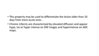 • This property may be used to differentiate the lesion older than 10
days from more acute ones .
• Chronic infarcts are characterized by elevated diffusion and appear
hypo, iso or hyper intense on DW images and hyperintense on ADC
maps.
 