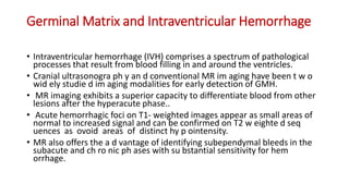 Germinal Matrix and Intraventricular Hemorrhage
• Intraventricular hemorrhage (IVH) comprises a spectrum of pathological
processes that result from blood filling in and around the ventricles.
• Cranial ultrasonogra ph y an d conventional MR im aging have been t w o
wid ely studie d im aging modalities for early detection of GMH.
• MR imaging exhibits a superior capacity to differentiate blood from other
lesions after the hyperacute phase..
• Acute hemorrhagic foci on T1- weighted images appear as small areas of
normal to increased signal and can be confirmed on T2 w eighte d seq
uences as ovoid areas of distinct hy p ointensity.
• MR also offers the a d vantage of identifying subependymal bleeds in the
subacute and ch ro nic ph ases with su bstantial sensitivity for hem
orrhage.
 