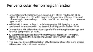 Periventricular Hemorrhagic Infarction
• Intraventricular hemorrhage can ca use m ass effect, resulting in obstr
uction of veno us o u tflo w fro m periventricular parenchymal tissue and
culminating in hem orrhagic infarction 35 secon d ary to veno us
hypertension.
• While PVHI is detectable on cranial sonography, MR imaging is more
sensitive than ultrasound in the detection and quantification of PVHI.
• Conventional MR offers the advantage of differentiating hemorrhagic and
necrotic components of PVHI .
• T2-weighted sequences display hemorrhage as regions of low signal,
contrasted against the neighboring venous infarct which appears
hyperintense.
• The superior tissue differentiation of MR imaging allows for more precise
estimates of infarct size and location.
 