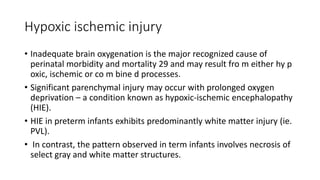Hypoxic ischemic injury
• Inadequate brain oxygenation is the major recognized cause of
perinatal morbidity and mortality 29 and may result fro m either hy p
oxic, ischemic or co m bine d processes.
• Significant parenchymal injury may occur with prolonged oxygen
deprivation – a condition known as hypoxic-ischemic encephalopathy
(HIE).
• HIE in preterm infants exhibits predominantly white matter injury (ie.
PVL).
• In contrast, the pattern observed in term infants involves necrosis of
select gray and white matter structures.
 