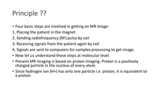 Principle ??
• Four basic steps are involved in getting an MR image-
1. Placing the patient in the magnet
2. Sending radiofrequency (RF) pulse by coil
3. Receiving signals from the patient again by coil
4. Signals are sent to computers for complex processing to get image.
• Now let us understand these steps at molecular level.
• Present MR imaging is based on proton imaging. Proton is a positively
charged particle in the nucleus of every atom.
• Since hydrogen ion (H+) has only one particle i.e. proton, it is equivalent to
a proton.
 