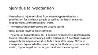 Injury due to hypotension
• Parenchymal injury resulting from severe hypotension has a
predilection for the basal ganglia as well as the lateral thalamus,
hippocampus, and corticospinal tracts.
• The vascular boundary zones are usually spared.
• Basal ganglia injury is more common.
• The areas of hypointensity on T1 become hyperintense approximately
two to three days after injury. Finally, lesions on T2 eventually assume
a hypointense appearance at six to ten days after injury. 70 These
changes are typical whether occu rring in the thala mus, perirolan dic
cortex, hippocampal formation, or the dorsal mesencephalic
 