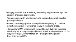 • Imaging features of HIE will vary depending on gestational age and
severity of oxygen deprivation.
• Term neonates with mild to moderate hypoperfusion will develop
parasagittal injury.
• Cranial ultrasonography an d computed tomography (CT) cannot
detect parasagittal or watershed injury in the acute phase.
• Conventional MR imaging with the addition of DWI has increased
sensitivity for acute parasagittal lesions which are hypointense on T1-
weighted images, hyperintense on T2-weighted images and
hyperintense on DWI.
 