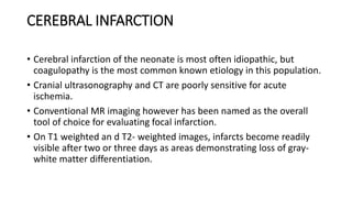 CEREBRAL INFARCTION
• Cerebral infarction of the neonate is most often idiopathic, but
coagulopathy is the most common known etiology in this population.
• Cranial ultrasonography and CT are poorly sensitive for acute
ischemia.
• Conventional MR imaging however has been named as the overall
tool of choice for evaluating focal infarction.
• On T1 weighted an d T2- weighted images, infarcts become readily
visible after two or three days as areas demonstrating loss of gray-
white matter differentiation.
 