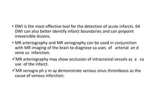 • DWI is the most effective tool for the detection of acute infarcts. 64
DWI can also better identify infarct boundaries and can pinpoint
irreversible lesions.
• MR arteriography and MR venography can be used in conjunction
with MR imaging of the brain to diagnose ca uses of arterial an d
veno us infarction.
MR arteriography may show occlusion of intracranial vessels as a ca
use of the infarct.
MR venogra ph y m ay demonstrate venous sinus thrombosis as the
cause of venous infarction.
 