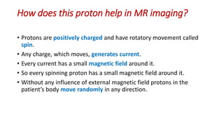 How does this proton help in MR imaging?
• Protons are positively charged and have rotatory movement called
spin.
• Any charge, which moves, generates current.
• Every current has a small magnetic field around it.
• So every spinning proton has a small magnetic field around it.
• Without any influence of external magnetic field protons in the
patient’s body move randomly in any direction.
 