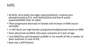 MRS
• At birth, term baby has higer myoinositol(ml), creatine plus
phosphocreatine (Cr). and choline(Cho) and low N acetyl
aspartate(NAA) than an adult.
• Then progressive decrease in lactate and increase in NAA occurs
normally.
• In HIE there are high lactate and glutamine/glutamate levels on MRS
• Early abnormal Lac/NAA ratio poor outcome at 2 year of age.
• Low NAA/Cho and elevated Lac/NAA in 1st month of life is marker of
poor outcome in case of HIE.
• Best site is GP/Thalami.
 