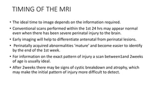 TIMING OF THE MRI
• The ideal time to image depends on the information required.
• Conventional scans performed within the 1st 24 hrs may appear normal
even when there has been severe perinatal injury to the brain.
• Early imaging will help to differentiate antenatal from perinatal lesions.
• Perinatally acquired abnormalities ‘mature’ and become easier to identify
by the end of the 1st week.
• For information on the exact pattern of injury a scan between1and 2weeks
of age is usually ideal.
• After 2weeks there may be signs of cystic breakdown and atrophy, which
may make the initial pattern of injury more difficult to detect.
 