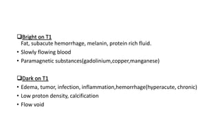 Bright on T1
Fat, subacute hemorrhage, melanin, protein rich fluid.
• Slowly flowing blood
• Paramagnetic substances(gadolinium,copper,manganese)
Dark on T1
• Edema, tumor, infection, inflammation,hemorrhage(hyperacute, chronic)
• Low proton density, calcification
• Flow void
 